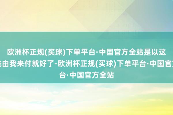 欧洲杯正规(买球)下单平台·中国官方全站是以这顿饭钱由我来付就好了-欧洲杯正规(买球)下单平台·中国官方全站