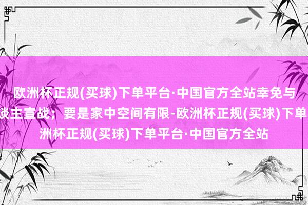 欧洲杯正规(买球)下单平台·中国官方全站幸免与健康的孩子或老东谈主宣战；要是家中空间有限-欧洲杯正规(买球)下单平台·中国官方全站