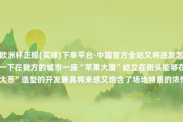 欧洲杯正规(买球)下单平台·中国官方全站又将迸发怎么的火花呢？　　试念念一下　　在我方的城市　　一座“苹果大厦”屹立在街头　　能够在地铁口就能看到“大葱”造型的开发　　兼具将来感又饱含了场地特质的浓情蜜意　　不禁让东谈主目下一亮　　同期霸道感油相干词生　　AI加合手下的山东特产　　以其专有的模式、颜色、纹理等为开发改动提供了丰富的素材　　话未几说　　快来一皆望望这组脑洞掀开的开发策画　　pick出