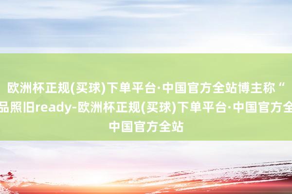 欧洲杯正规(买球)下单平台·中国官方全站博主称“居品照旧ready-欧洲杯正规(买球)下单平台·中国官方全站