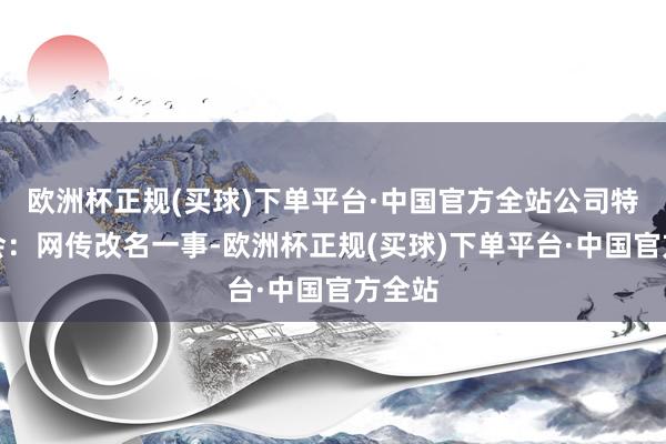 欧洲杯正规(买球)下单平台·中国官方全站公司特此融会：网传改名一事-欧洲杯正规(买球)下单平台·中国官方全站