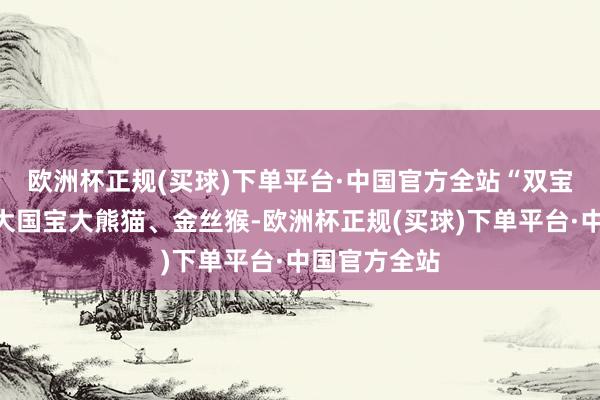 欧洲杯正规(买球)下单平台·中国官方全站　“双宝”即是指两大国宝大熊猫、金丝猴-欧洲杯正规(买球)下单平台·中国官方全站