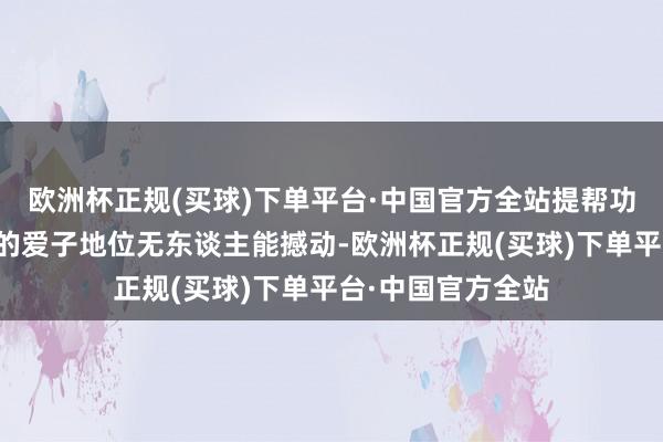 欧洲杯正规(买球)下单平台·中国官方全站提帮功在拉玛十世心中的爱子地位无东谈主能撼动-欧洲杯正规(买球)下单平台·中国官方全站