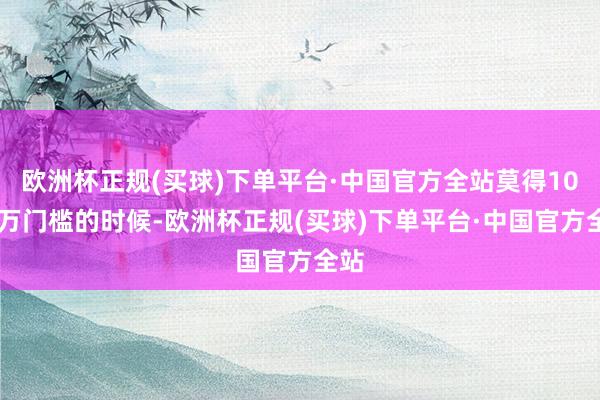 欧洲杯正规(买球)下单平台·中国官方全站莫得1000万门槛的时候-欧洲杯正规(买球)下单平台·中国官方全站