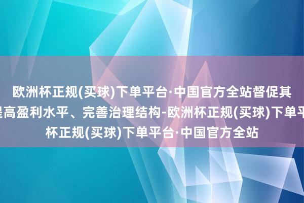 欧洲杯正规(买球)下单平台·中国官方全站督促其加强市值管束、提高盈利水平、完善治理结构-欧洲杯正规(买球)下单平台·中国官方全站