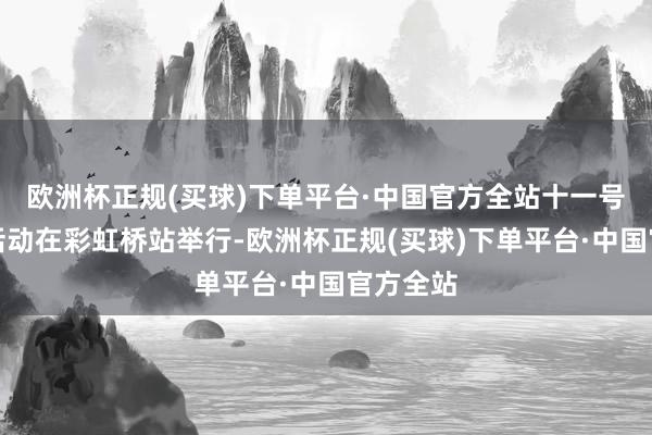 欧洲杯正规(买球)下单平台·中国官方全站十一号线通畅活动在彩虹桥站举行-欧洲杯正规(买球)下单平台·中国官方全站