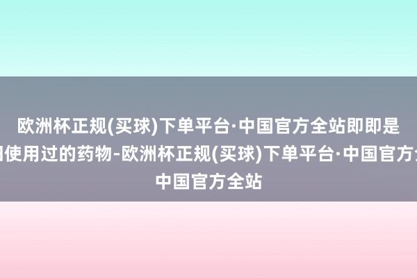 欧洲杯正规(买球)下单平台·中国官方全站即即是照旧使用过的药物-欧洲杯正规(买球)下单平台·中国官方全站