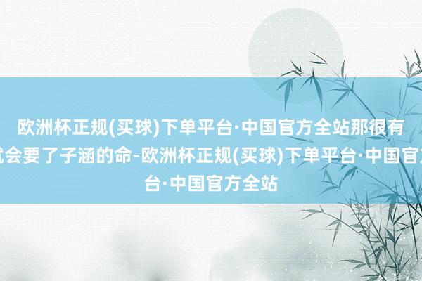 欧洲杯正规(买球)下单平台·中国官方全站那很有可能就会要了子涵的命-欧洲杯正规(买球)下单平台·中国官方全站