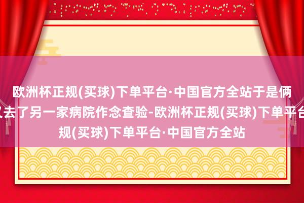 欧洲杯正规(买球)下单平台·中国官方全站于是俩东说念主速即又去了另一家病院作念查验-欧洲杯正规(买球)下单平台·中国官方全站