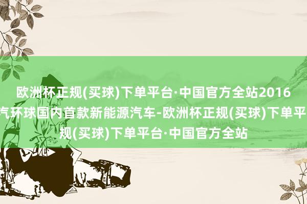 欧洲杯正规(买球)下单平台·中国官方全站2016年即见效配套上汽环球国内首款新能源汽车-欧洲杯正规(买球)下单平台·中国官方全站