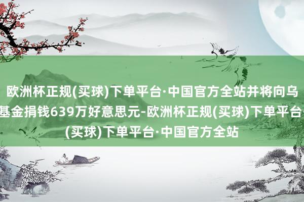 欧洲杯正规(买球)下单平台·中国官方全站并将向乌克兰动力复旧基金捐钱639万好意思元-欧洲杯正规(买球)下单平台·中国官方全站