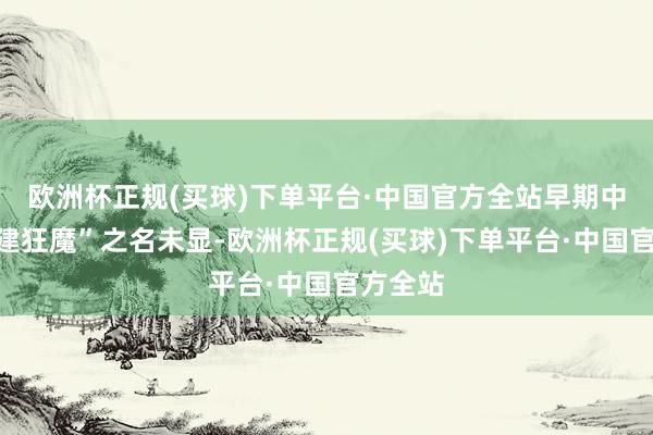 欧洲杯正规(买球)下单平台·中国官方全站早期中国“基建狂魔”之名未显-欧洲杯正规(买球)下单平台·中国官方全站