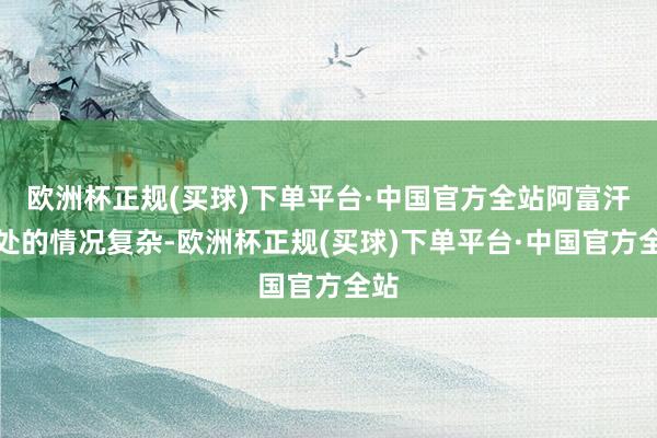 欧洲杯正规(买球)下单平台·中国官方全站阿富汗何处的情况复杂-欧洲杯正规(买球)下单平台·中国官方全站