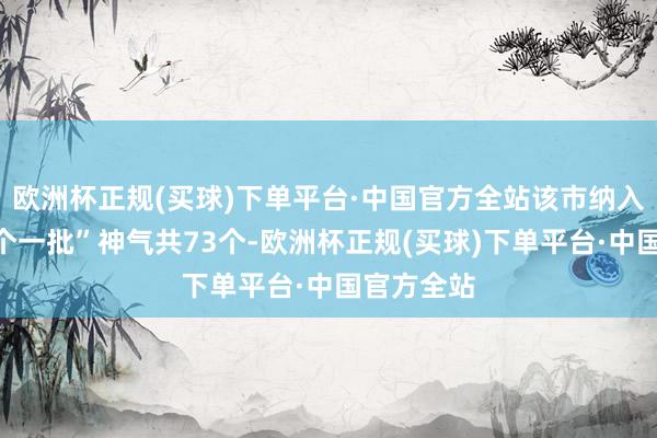 欧洲杯正规(买球)下单平台·中国官方全站该市纳入本期“三个一批”神气共73个-欧洲杯正规(买球)下单平台·中国官方全站