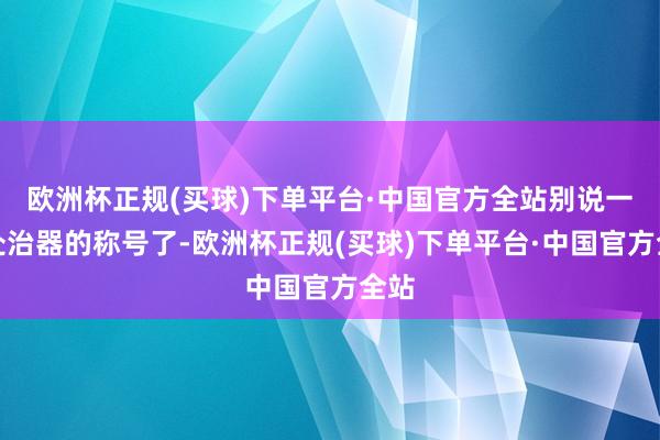 欧洲杯正规(买球)下单平台·中国官方全站别说一款处治器的称号了-欧洲杯正规(买球)下单平台·中国官方全站