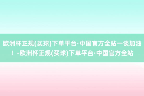 欧洲杯正规(买球)下单平台·中国官方全站一谈加油！-欧洲杯正规(买球)下单平台·中国官方全站