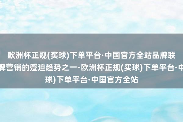 欧洲杯正规(买球)下单平台·中国官方全站品牌联名已成为品牌营销的蹙迫趋势之一-欧洲杯正规(买球)下单平台·中国官方全站