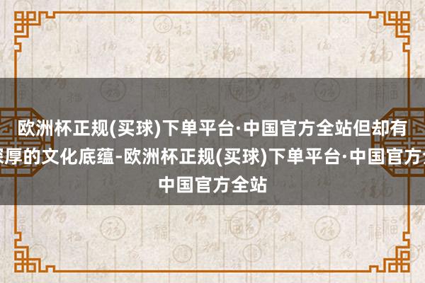 欧洲杯正规(买球)下单平台·中国官方全站但却有着深厚的文化底蕴-欧洲杯正规(买球)下单平台·中国官方全站