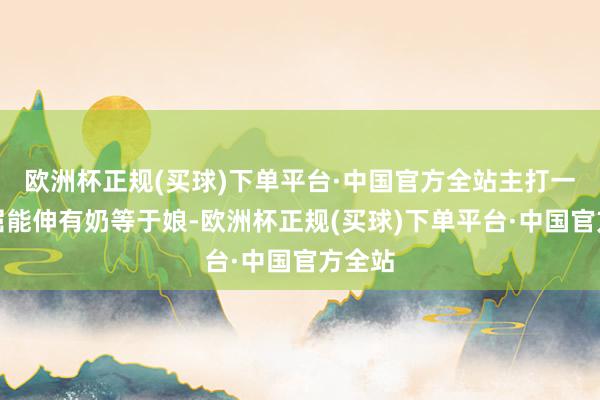 欧洲杯正规(买球)下单平台·中国官方全站主打一个能屈能伸有奶等于娘-欧洲杯正规(买球)下单平台·中国官方全站