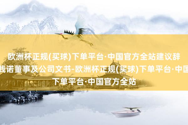 欧洲杯正规(买球)下单平台·中国官方全站建议辞任本公司践诺董事及公司文书-欧洲杯正规(买球)下单平台·中国官方全站