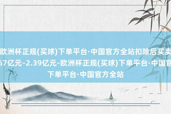 欧洲杯正规(买球)下单平台·中国官方全站扣除后买卖收入1.67亿元–2.39亿元-欧洲杯正规(买球)下单平台·中国官方全站