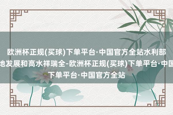 欧洲杯正规(买球)下单平台·中国官方全站水利部统筹高质地发展和高水祥瑞全-欧洲杯正规(买球)下单平台·中国官方全站