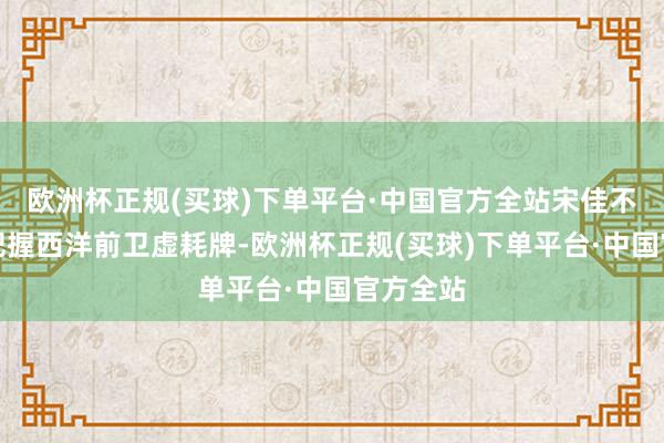 欧洲杯正规(买球)下单平台·中国官方全站宋佳不仅擅长把握西洋前卫虚耗牌-欧洲杯正规(买球)下单平台·中国官方全站