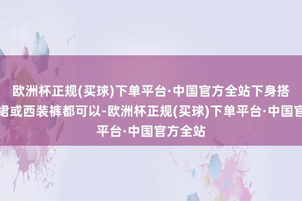 欧洲杯正规(买球)下单平台·中国官方全站下身搭配西装裙或西装裤都可以-欧洲杯正规(买球)下单平台·中国官方全站