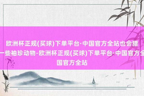 欧洲杯正规(买球)下单平台·中国官方全站也会猎杀一些袖珍动物-欧洲杯正规(买球)下单平台·中国官方全站