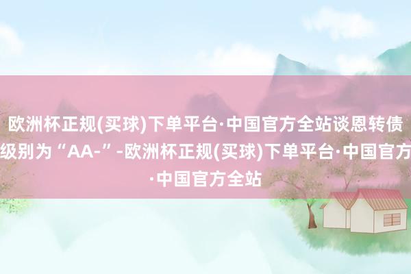 欧洲杯正规(买球)下单平台·中国官方全站谈恩转债信用级别为“AA-”-欧洲杯正规(买球)下单平台·中国官方全站