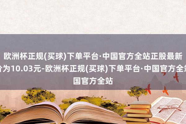 欧洲杯正规(买球)下单平台·中国官方全站正股最新价为10.03元-欧洲杯正规(买球)下单平台·中国官方全站