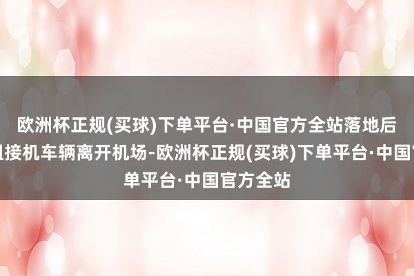 欧洲杯正规(买球)下单平台·中国官方全站落地后乘坐剧组接机车辆离开机场-欧洲杯正规(买球)下单平台·中国官方全站