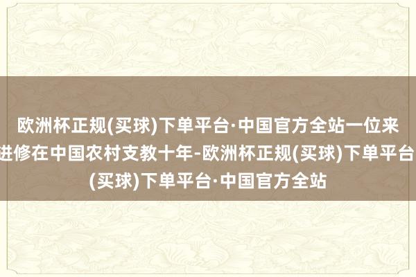 欧洲杯正规(买球)下单平台·中国官方全站一位来自俄罗斯的男进修在中国农村支教十年-欧洲杯正规(买球)下单平台·中国官方全站