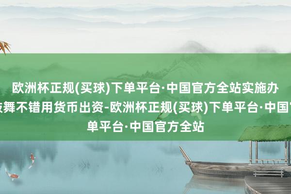 欧洲杯正规(买球)下单平台·中国官方全站实施办法列明鼓舞不错用货币出资-欧洲杯正规(买球)下单平台·中国官方全站