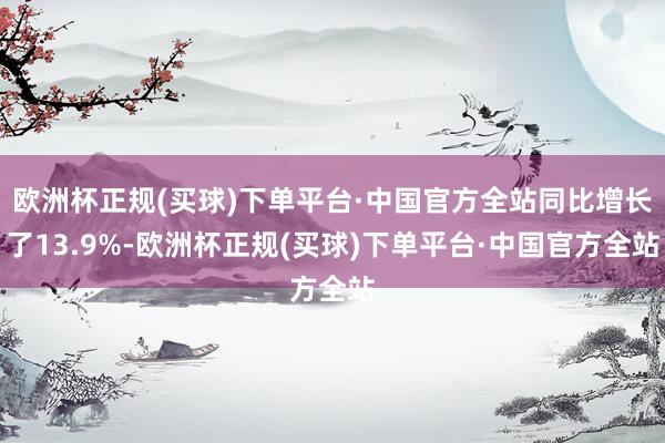 欧洲杯正规(买球)下单平台·中国官方全站同比增长了13.9%-欧洲杯正规(买球)下单平台·中国官方全站