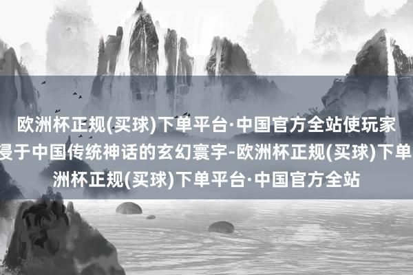 欧洲杯正规(买球)下单平台·中国官方全站使玩家在网罗经过中千里浸于中国传统神话的玄幻寰宇-欧洲杯正规(买球)下单平台·中国官方全站