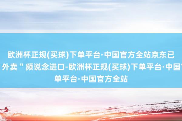 欧洲杯正规(买球)下单平台·中国官方全站京东已上线了＂外卖＂频说念进口-欧洲杯正规(买球)下单平台·中国官方全站