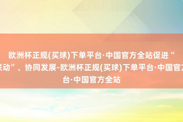 欧洲杯正规(买球)下单平台·中国官方全站促进“三医联动”、协同发展-欧洲杯正规(买球)下单平台·中国官方全站