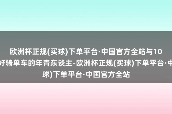 欧洲杯正规(买球)下单平台·中国官方全站与10多个相同爱好骑单车的年青东谈主-欧洲杯正规(买球)下单平台·中国官方全站