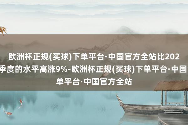 欧洲杯正规(买球)下单平台·中国官方全站比2023年第四季度的水平高涨9%-欧洲杯正规(买球)下单平台·中国官方全站