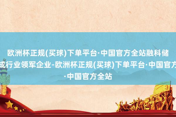 欧洲杯正规(买球)下单平台·中国官方全站融科储能看成行业领军企业-欧洲杯正规(买球)下单平台·中国官方全站