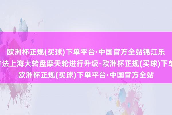 欧洲杯正规(买球)下单平台·中国官方全站锦江乐土还对象征性游乐方法上海大转盘摩天轮进行升级-欧洲杯正规(买球)下单平台·中国官方全站