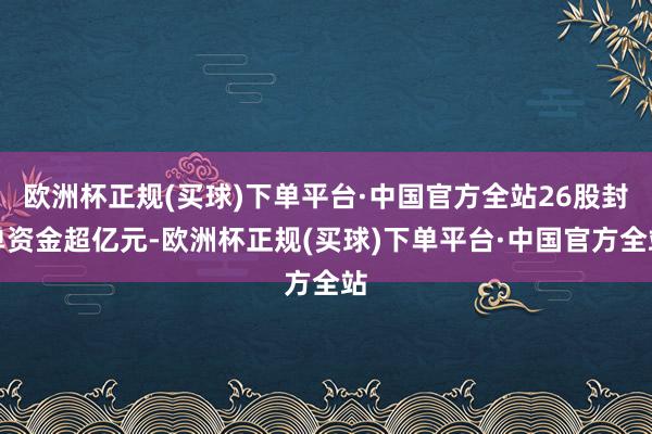 欧洲杯正规(买球)下单平台·中国官方全站26股封单资金超亿元-欧洲杯正规(买球)下单平台·中国官方全站