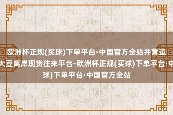 欧洲杯正规(买球)下单平台·中国官方全站并营运国度惟一的大豆离岸现货往来平台-欧洲杯正规(买球)下单平台·中国官方全站