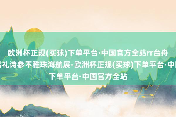 欧洲杯正规(买球)下单平台·中国官方全站rr台舟师前舰长吕礼诗参不雅珠海航展-欧洲杯正规(买球)下单平台·中国官方全站